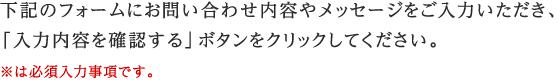 下記のフォームにお問い合わせ内容やメッセージをご入力いただき、 「入力内容を確認する」ボタンをクリックしてください。 ※は必須入力事項です。