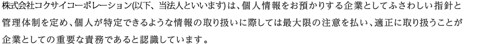 株式会社コクサイコーポレーション(以下、当法人といいます)は、個人情報をお預かりする企業としてふさわしい指針と管理体制を定め、個人が特定できるような情報の取り扱いに際しては最大限の注意を払い、適正に取り扱うことが企業としての重要な責務であると認識しています。