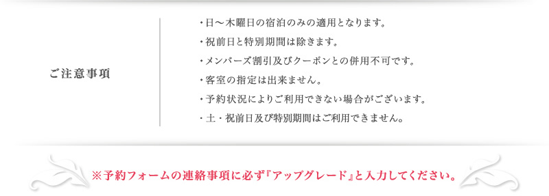 •日〜木曜日の宿泊のみの適用となります。
•特別期間は除きます。
•メンバーズ割引及びクーポンとの併用不可です。
•客室の指定は出来ません。
•予約状況によりご利用できない場合がございます。
※予約フォームの連絡事項に必ず『アップグレード』と入力してください。