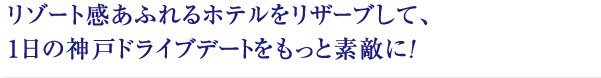 リゾート感あふれるホテルをリザーブして、
1日の神戸ドライブデートをもっと素敵に！