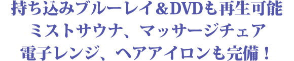 持ち込みブルーレイ＆DVDも再生可能
ミストサウナ、マッサージチェア
電子レンジ、ヘアアイロンも完備！